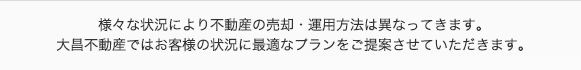 様々な状況により不動産の売却・運用方法は異なってきます。大昌不動産ではお客様の状況に最適なプランをご提案させていただきます。