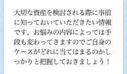 大切な資産を検討される際に事前に知っておいていただきたい情報です。お悩みの内容によっては手段も変わってきますのでご自身のケースがどれに当てはまるのかしっかりと把握しておきましょう！