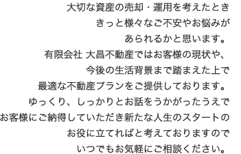 大切な資産の売却・運用を考えたとききっと様々なご不安やお悩みがあられるかと思います。有限会社 大昌不動産ではお客様の現状や、今後の生活背景まで踏まえた上で最適な不動産プランをご提供しております。ゆっくり、しっかりとお話をうかがったうえでお客様にご納得していただき新たな人生のスタートのお役に立てればと考えておりますのでいつでもお気軽にご相談ください。