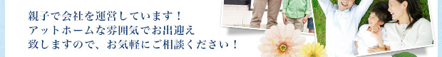 親子で会社を運営しています！アットホームな雰囲気でお出迎え致しますので、お気軽にご相談ください！