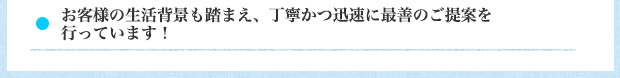 お客様の生活背景も踏まえ、丁寧かつ迅速に最善のご提案を行っています！