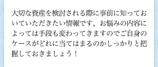 大切な資産を検討される際に事前に知っておいていただきたい情報です。お悩みの内容によっては手段も変わってきますのでご自身のケースがどれに当てはまるのかしっかりと把握しておきましょう！